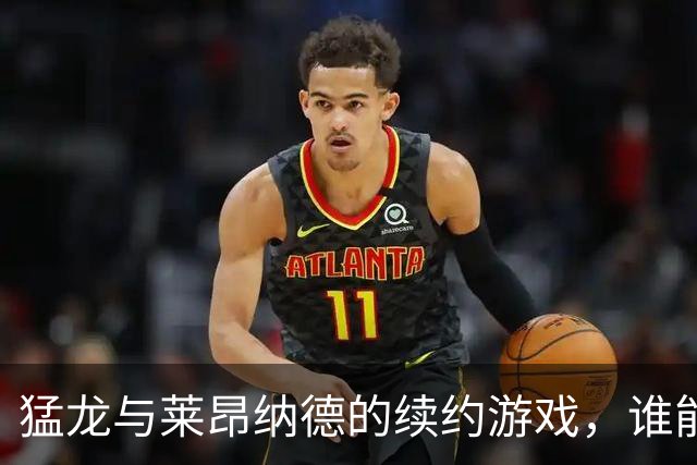 猛龙与莱昂纳德的续约游戏，谁能赢得这场“钱”战？