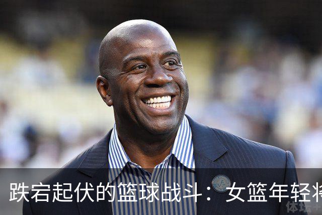 跌宕起伏的篮球战斗：女篮年轻将士勇敢追梦！